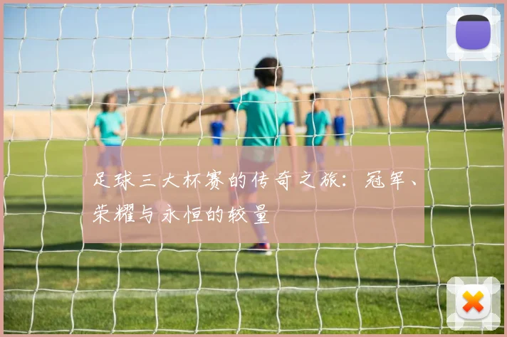 足球三大杯赛的传奇之旅：冠军、荣耀与永恒的较量