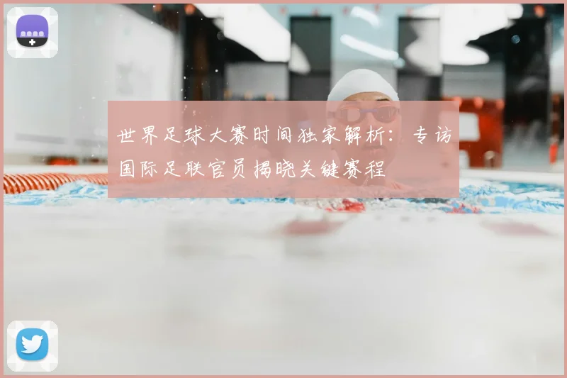 世界足球大赛时间独家解析：专访国际足联官员揭晓关键赛程